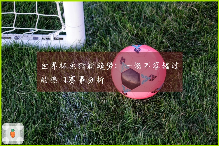 世界杯竞猜新趋势：一场不容错过的热门赛事分析
