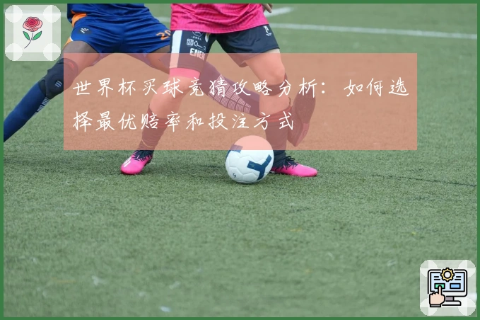 世界杯买球竞猜攻略分析：如何选择最优赔率和投注方式
